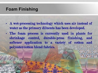 Foam Finishing


• A wet-processing technology which uses air instead of
  water as the primary diluents has been developed.
• The foam process is currently used in plants for
  shrinkage control, durable-press finishing, and
  softener application to a variety of cotton and
  polyester/cotton blend fabrics.
 