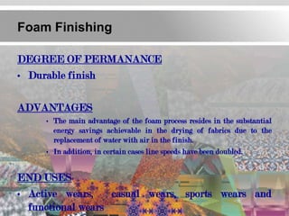 Foam Finishing

DEGREE OF PERMANANCE
• Durable finish

ADVANTAGES
     • The main advantage of the foam process resides in the substantial
       energy savings achievable in the drying of fabrics due to the
       replacement of water with air in the finish.
     • In addition, in certain cases line speeds have been doubled.


END USES
• Active wears,    casual wears, sports wears and
  functional wears
 
