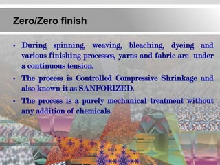 Zero/Zero finish

• During spinning, weaving, bleaching, dyeing and
  various finishing processes, yarns and fabric are under
  a continuous tension.
• The process is Controlled Compressive Shrinkage and
  also known it as SANFORIZED.
• The process is a purely mechanical treatment without
  any addition of chemicals.
 