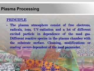 Plasma Processing

  PRINCIPLE
  • The plasma atmosphere consist of free electrons,
    radicals, ions, UV-radiation and a lot of different
    excited particle in dependence of the used gas.
    Different reactive species in the plasma chamber with
    the substrate surface. Cleaning, modifications or
    coating occurs dependent of the used parameter.
 