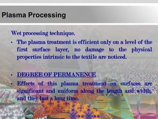 Plasma Processing

  Wet processing technique.
  • The plasma treatment is efficient only on a level of the
    first surface layer, no damage to the physical
    properties intrinsic to the textile are noticed.

  • DEGREE OF PERMANENCE
  • Effects of this plasma treatment on surfaces are
    significant and uniform along the length and width,
    and they last a long time.
 