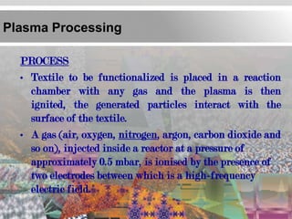 Plasma Processing

  PROCESS
  • Textile to be functionalized is placed in a reaction
    chamber with any gas and the plasma is then
    ignited, the generated particles interact with the
    surface of the textile.
  • A gas (air, oxygen, nitrogen, argon, carbon dioxide and
    so on), injected inside a reactor at a pressure of
    approximately 0.5 mbar, is ionised by the presence of
    two electrodes between which is a high-frequency
    electric field.
 