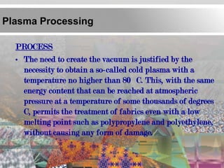 Plasma Processing

  PROCESS
  • The need to create the vacuum is justified by the
    necessity to obtain a so-called cold plasma with a
    temperature no higher than 80 C. This, with the same
    energy content that can be reached at atmospheric
    pressure at a temperature of some thousands of degrees
    C, permits the treatment of fabrics even with a low
    melting point such as polypropylene and polyethylene,
    without causing any form of damage.
 