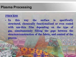 Plasma Processing

  PROCESS
  • In this way the surface is specifically
    structured, chemically functionalized or even coated
    with nm-thin film depending on the type of
    gas, simultaneously filling the gaps between the
    structure/construction of the fabric, and control of the
    process.
 