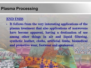 Plasma Processing

  END USES
  • It follows from the very interesting applications of the
    plasma treatment that also applications of nonwovens
    have become apparent, having a destination of use
    among other things in air and liquid filtering,
    synthetic leather, cloths, artificial limbs, biomedical
    and protective wear, footwear and sportswear.
 
