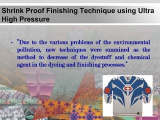 Shrink Proof Finishing Technique using Ultra
High Pressure


  • “Due to the various problems of the environmental
    pollution, new techniques were examined as the
    method to decrease of the dyestuff and chemical
    agent in the dyeing and finishing processes.”
 