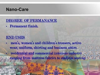 Nano-Care

DEGREE OF PERMANANCE
• Permanent finish.

END USES
• men’s, women’s and children’s trousers, active
  wear, uniform, shirting and business attire.
• residential and commercial interiors industry
  ranging from mattress fabrics to stadium seating
 