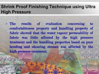 Shrink Proof Finishing Technique using Ultra
High Pressure

  • The results of evaluation concerning to
    comfortableness property and handling property of
    fabric showed that the water vapour permeability of
    fabric was little affected by the high pressure
    treatment and the handling properties based on pure
    bending and shearing stresses was affected by the
    high pressure treatment.
 
