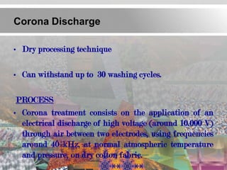 Corona Discharge

• Dry processing technique

• Can withstand up to 30 washing cycles.

 PROCESS
• Corona treatment consists on the application of an
  electrical discharge of high voltage (around 10.000 V)
  through air between two electrodes, using frequencies
  around 40 kHz, at normal atmospheric temperature
  and pressure, on dry cotton fabric.
 