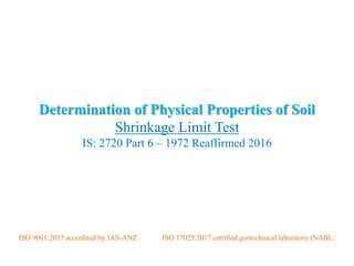 Determination of Physical Properties of Soil
Shrinkage Limit Test
IS: 2720 Part 6 – 1972 Reaffirmed 2016
CENGRS GEOTECHNICA PRIVATE LIMITED
ISO 9001:2015 accredited by JAS-ANZ ISO 17025:2017 certified geotechnical laboratory (NABL)
 
