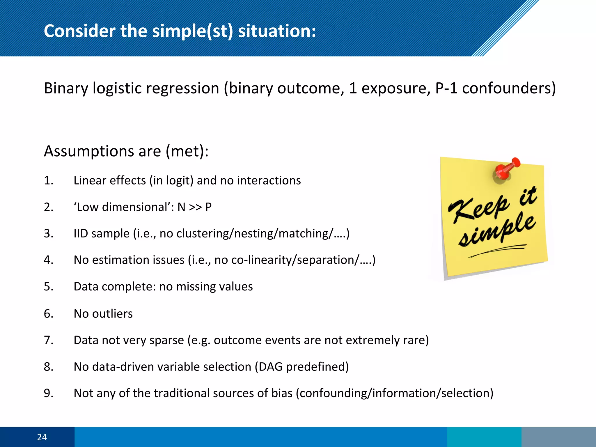 Consider the simple(st) situation:
Binary logistic regression (binary outcome, 1 exposure, P-1 confounders)
Assumptions are (met):
1. Linear effects (in logit) and no interactions
2. ‘Low dimensional’: N >> P
3. IID sample (i.e., no clustering/nesting/matching/….)
4. No estimation issues (i.e., no co-linearity/separation/….)
5. Data complete: no missing values
6. No outliers
7. Data not very sparse (e.g. outcome events are not extremely rare)
8. No data-driven variable selection (DAG predefined)
9. Not any of the traditional sources of bias (confounding/information/selection)
24
 