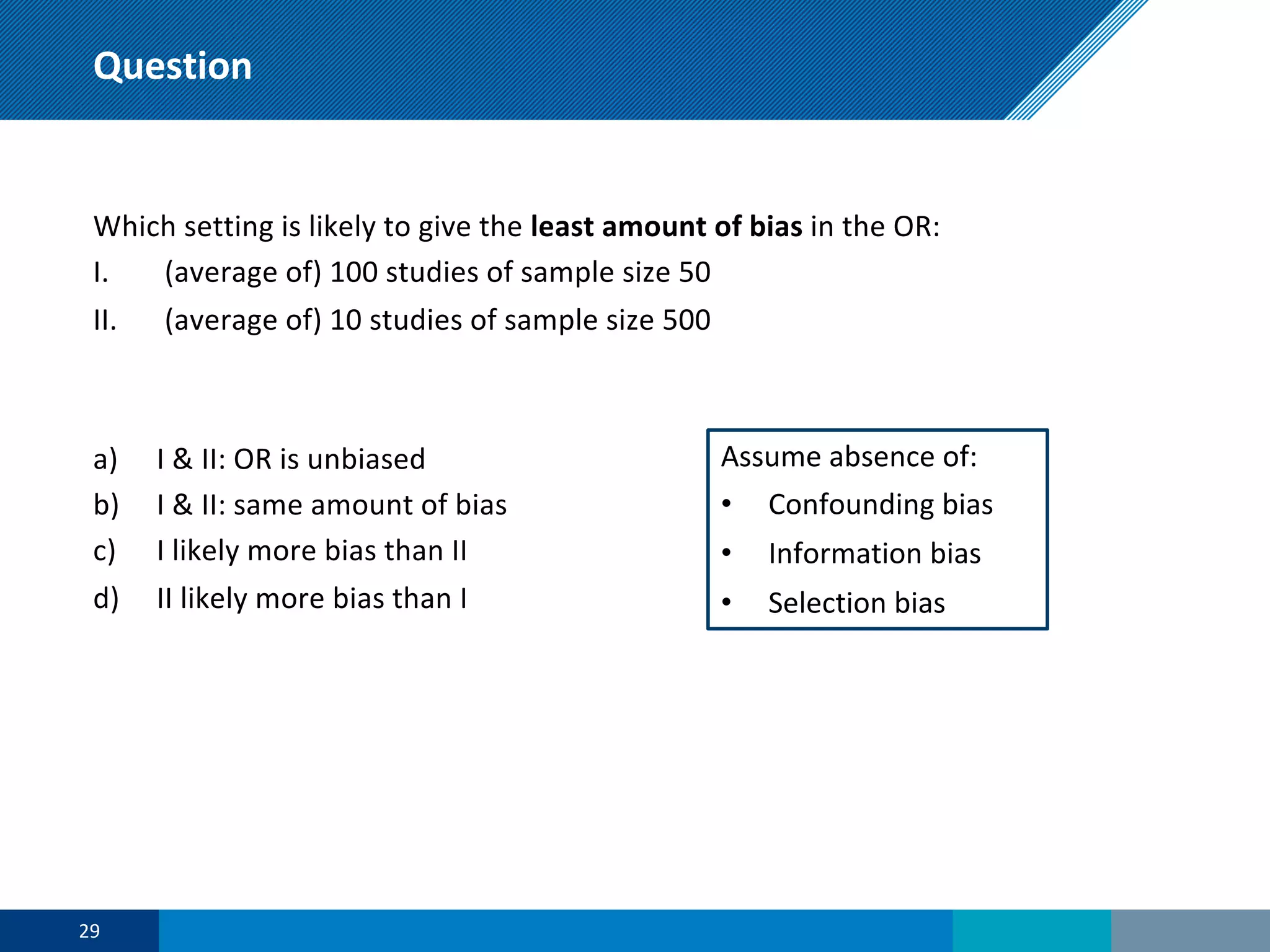 Question
Which setting is likely to give the least amount of bias in the OR:
I. (average of) 100 studies of sample size 50
II. (average of) 10 studies of sample size 500
a) I & II: OR is unbiased
b) I & II: same amount of bias
c) I likely more bias than II
d) II likely more bias than I
29
Assume absence of:
• Confounding bias
• Information bias
• Selection bias
 