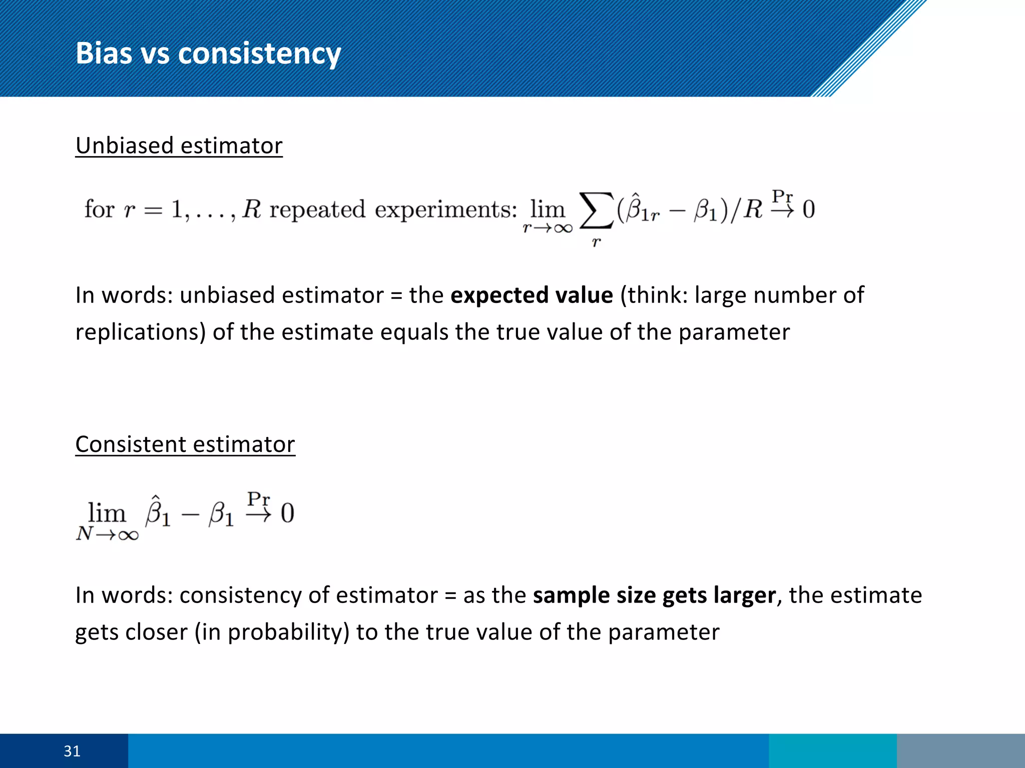Bias vs consistency
Unbiased estimator
In words: unbiased estimator = the expected value (think: large number of
replications) of the estimate equals the true value of the parameter
Consistent estimator
In words: consistency of estimator = as the sample size gets larger, the estimate
gets closer (in probability) to the true value of the parameter
31
 