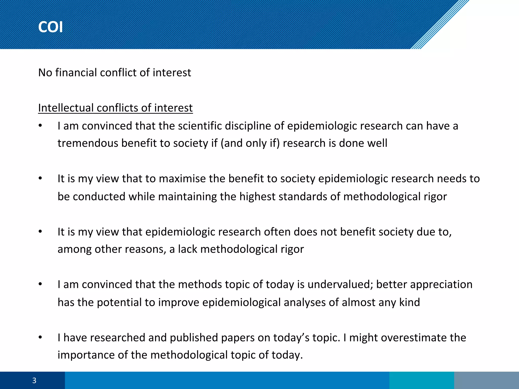 COI
No financial conflict of interest
Intellectual conflicts of interest
• I am convinced that the scientific discipline of epidemiologic research can have a
tremendous benefit to society if (and only if) research is done well
• It is my view that to maximise the benefit to society epidemiologic research needs to
be conducted while maintaining the highest standards of methodological rigor
• It is my view that epidemiologic research often does not benefit society due to,
among other reasons, a lack methodological rigor
• I am convinced that the methods topic of today is undervalued; better appreciation
has the potential to improve epidemiological analyses of almost any kind
• I have researched and published papers on today’s topic. I might overestimate the
importance of the methodological topic of today.
3
 