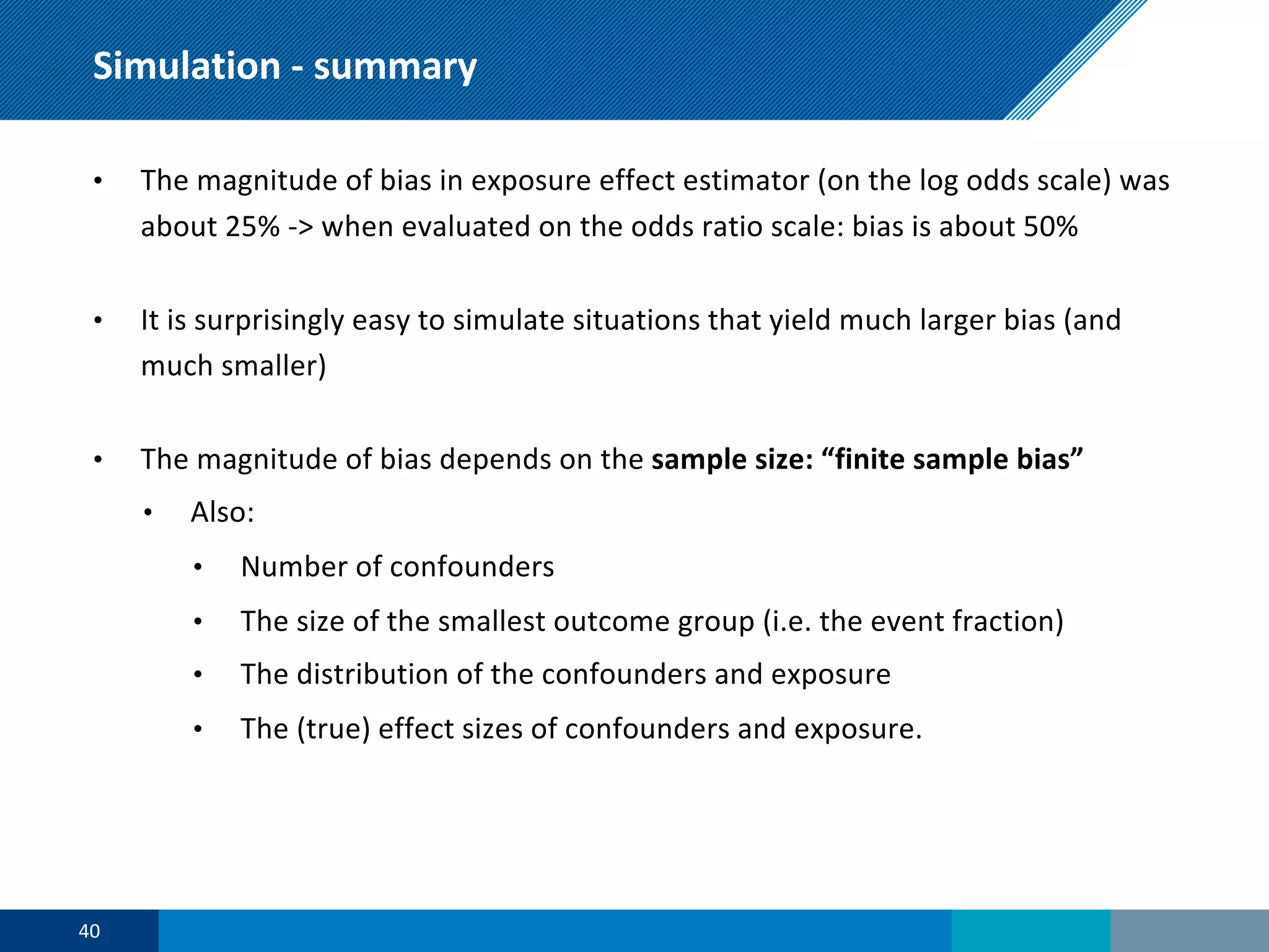 Simulation - summary
• The magnitude of bias in exposure effect estimator (on the log odds scale) was
about 25% -> when evaluated on the odds ratio scale: bias is about 50%
• It is surprisingly easy to simulate situations that yield much larger bias (and
much smaller)
• The magnitude of bias depends on the sample size: “finite sample bias”
• Also:
• Number of confounders
• The size of the smallest outcome group (i.e. the event fraction)
• The distribution of the confounders and exposure
• The (true) effect sizes of confounders and exposure.
40
 