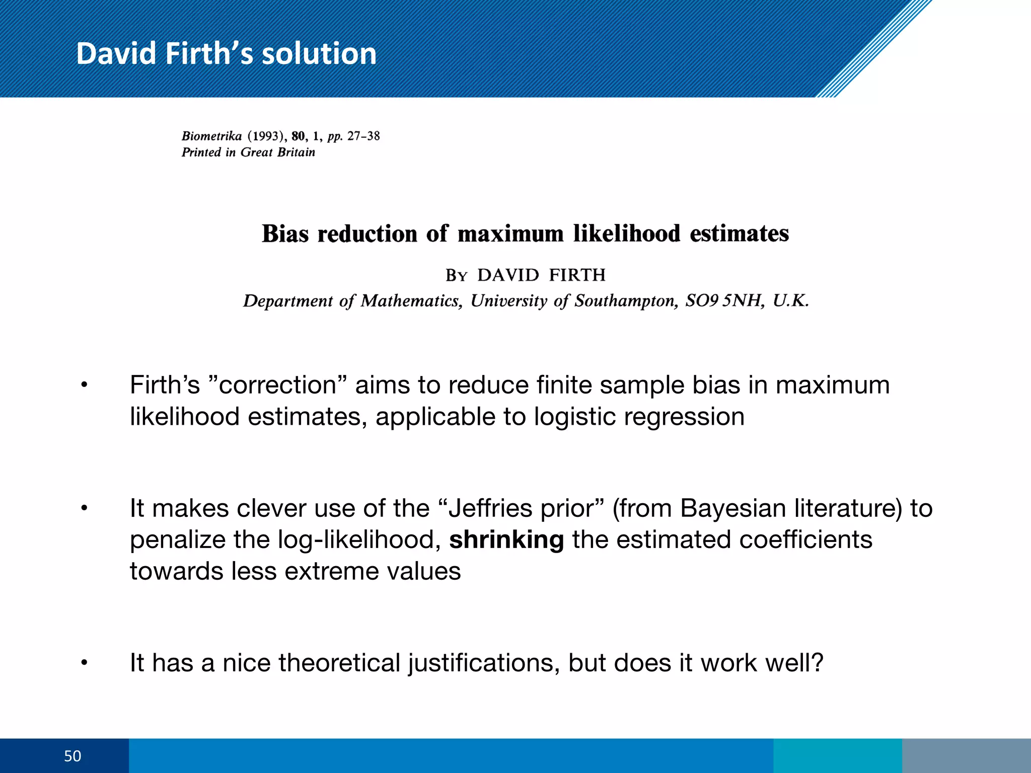 David Firth’s solution
• Firth’s ”correction” aims to reduce finite sample bias in maximum
likelihood estimates, applicable to logistic regression
• It makes clever use of the “Jeffries prior” (from Bayesian literature) to
penalize the log-likelihood, shrinking the estimated coefficients
towards less extreme values
• It has a nice theoretical justifications, but does it work well?
50
 