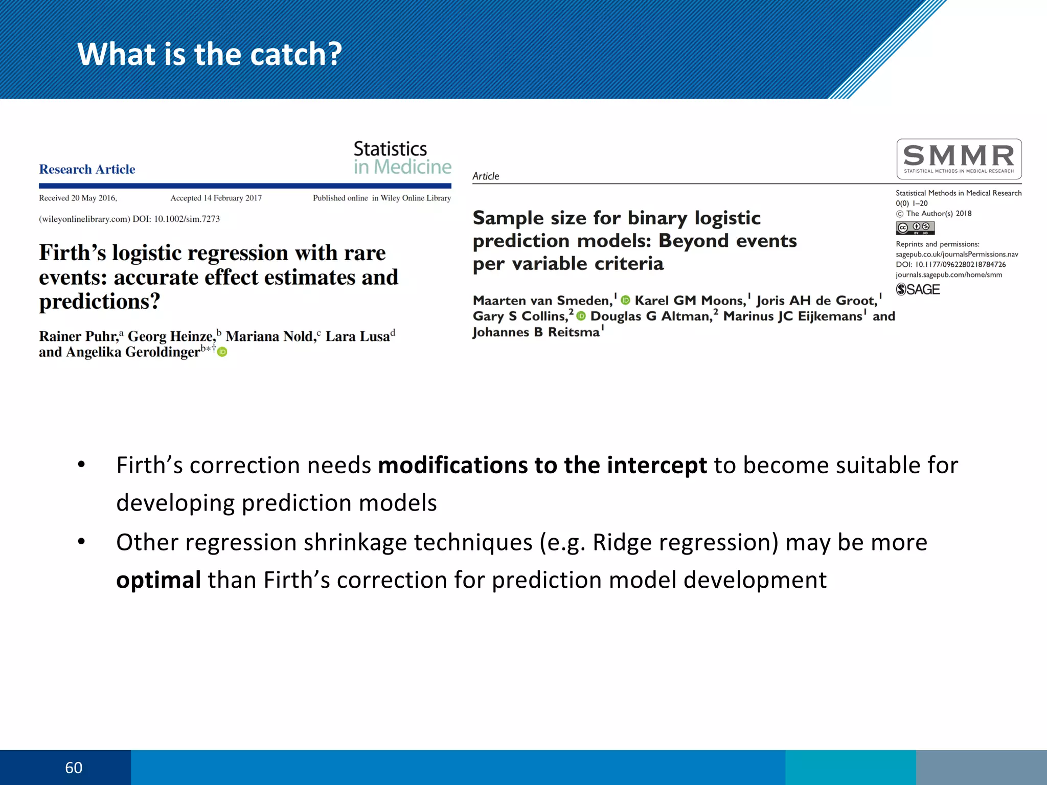 What is the catch?
• Firth’s correction needs modifications to the intercept to become suitable for
developing prediction models
• Other regression shrinkage techniques (e.g. Ridge regression) may be more
optimal than Firth’s correction for prediction model development
60
 