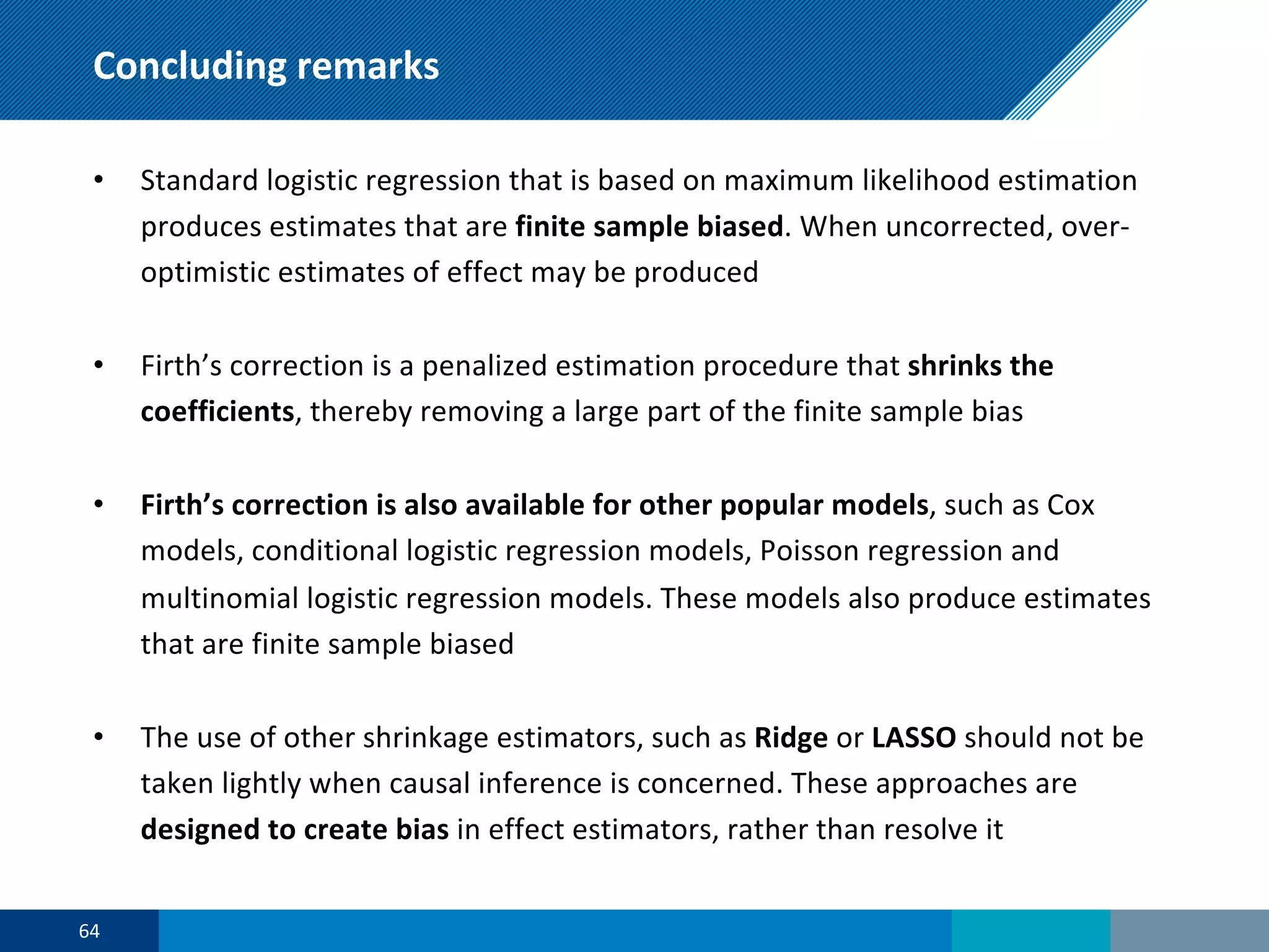 Concluding remarks
• Standard logistic regression that is based on maximum likelihood estimation
produces estimates that are finite sample biased. When uncorrected, over-
optimistic estimates of effect may be produced
• Firth’s correction is a penalized estimation procedure that shrinks the
coefficients, thereby removing a large part of the finite sample bias
• Firth’s correction is also available for other popular models, such as Cox
models, conditional logistic regression models, Poisson regression and
multinomial logistic regression models. These models also produce estimates
that are finite sample biased
• The use of other shrinkage estimators, such as Ridge or LASSO should not be
taken lightly when causal inference is concerned. These approaches are
designed to create bias in effect estimators, rather than resolve it
64
 
