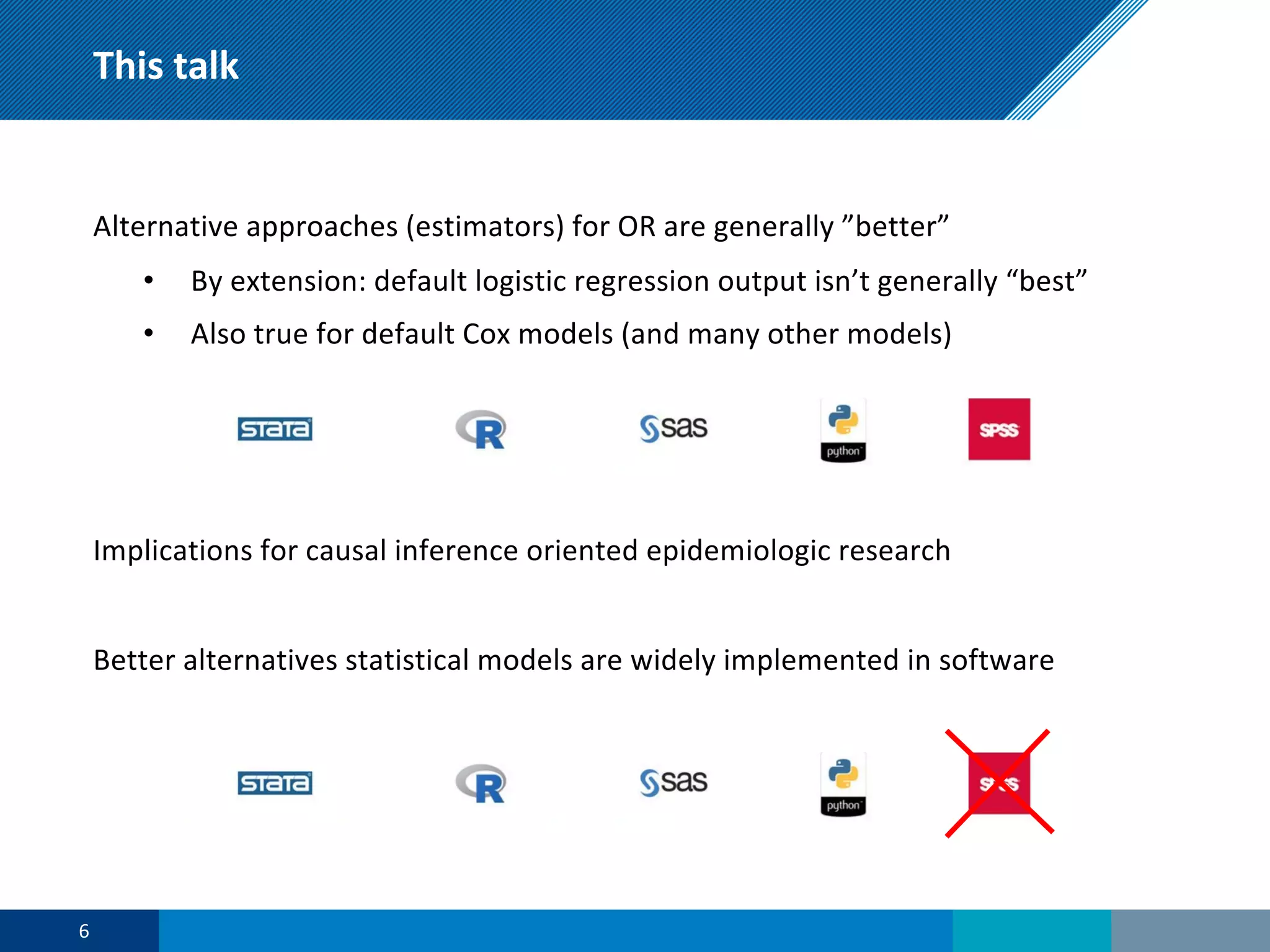This talk
Alternative approaches (estimators) for OR are generally ”better”
• By extension: default logistic regression output isn’t generally “best”
• Also true for default Cox models (and many other models)
Implications for causal inference oriented epidemiologic research
Better alternatives statistical models are widely implemented in software
6
 