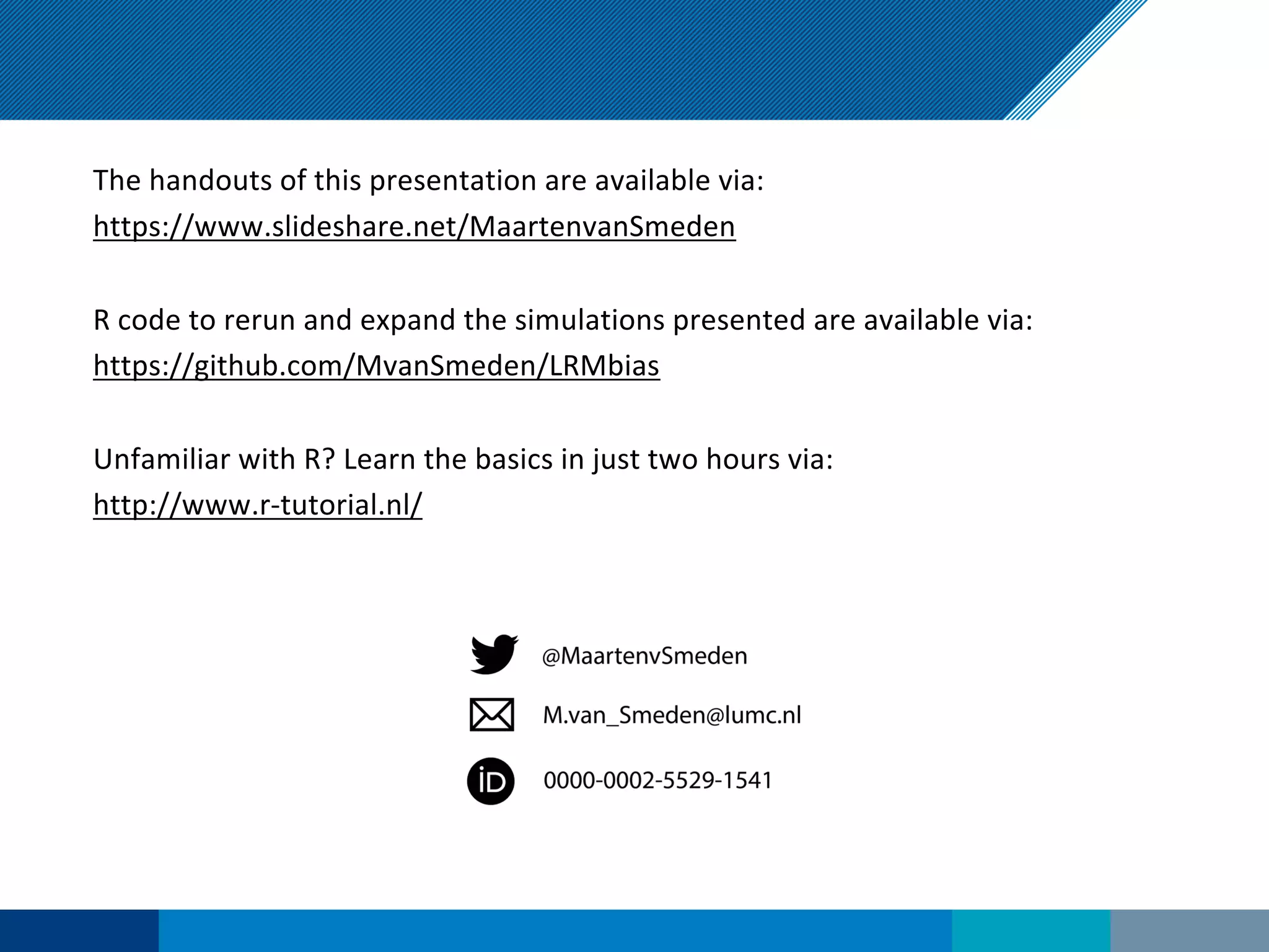 The handouts of this presentation are available via:
https://www.slideshare.net/MaartenvanSmeden
R code to rerun and expand the simulations presented are available via:
https://github.com/MvanSmeden/LRMbias
Unfamiliar with R? Learn the basics in just two hours via:
http://www.r-tutorial.nl/
 