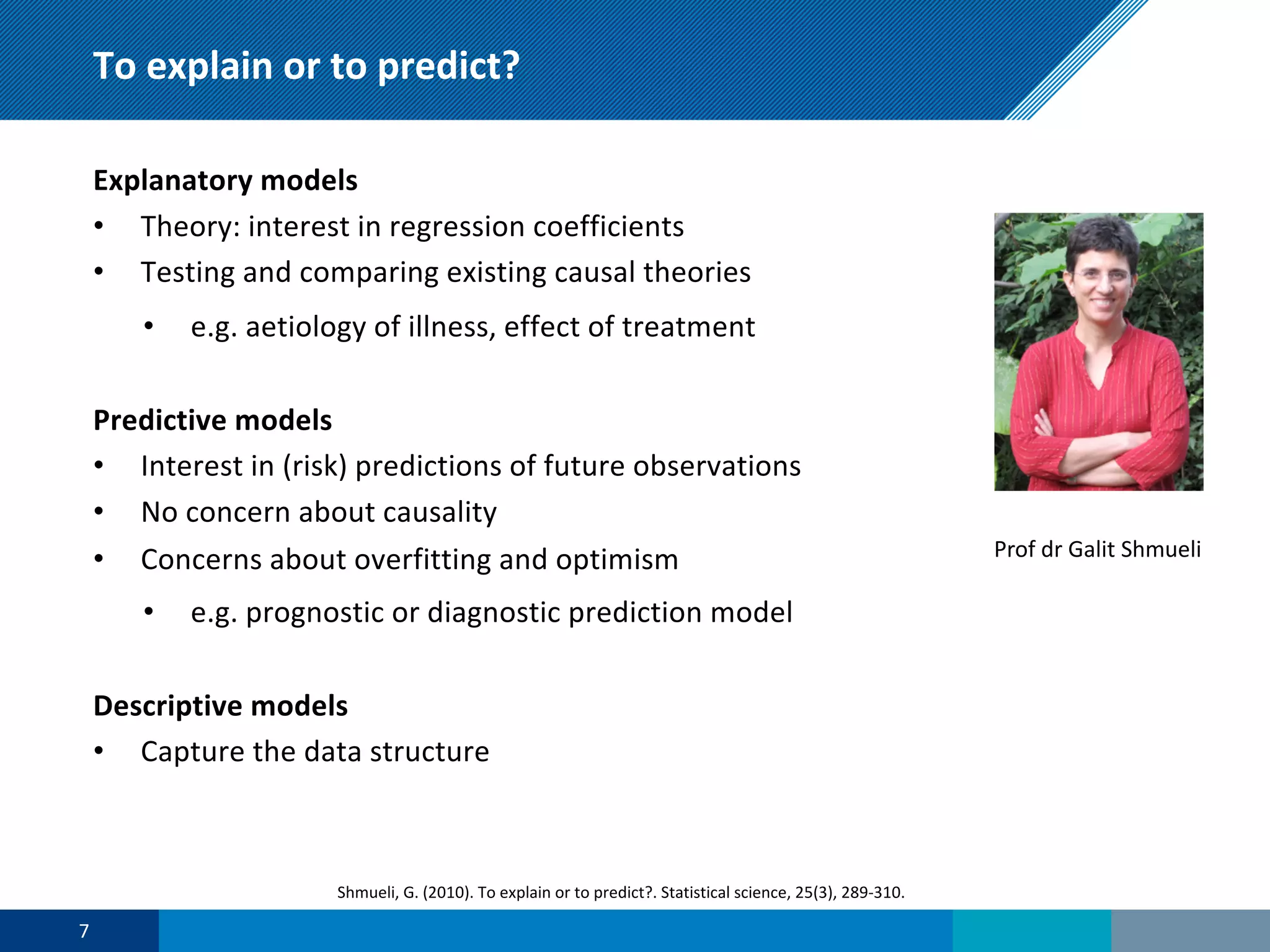 To explain or to predict?
Explanatory models
• Theory: interest in regression coefficients
• Testing and comparing existing causal theories
• e.g. aetiology of illness, effect of treatment
Predictive models
• Interest in (risk) predictions of future observations
• No concern about causality
• Concerns about overfitting and optimism
• e.g. prognostic or diagnostic prediction model
Descriptive models
• Capture the data structure
7
Shmueli, G. (2010). To explain or to predict?. Statistical science, 25(3), 289-310.
Prof dr Galit Shmueli
 