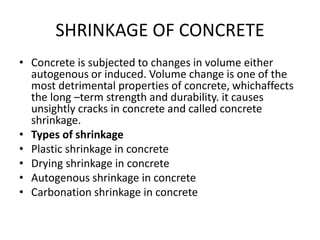 SHRINKAGE OF CONCRETE
• Concrete is subjected to changes in volume either
autogenous or induced. Volume change is one of the
most detrimental properties of concrete, whichaffects
the long –term strength and durability. it causes
unsightly cracks in concrete and called concrete
shrinkage.
• Types of shrinkage
• Plastic shrinkage in concrete
• Drying shrinkage in concrete
• Autogenous shrinkage in concrete
• Carbonation shrinkage in concrete
 