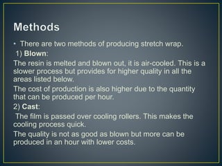 • There are two methods of producing stretch wrap.
1) Blown:
The resin is melted and blown out, it is air-cooled. This is a
slower process but provides for higher quality in all the
areas listed below.
The cost of production is also higher due to the quantity
that can be produced per hour.
2) Cast:
The film is passed over cooling rollers. This makes the
cooling process quick.
The quality is not as good as blown but more can be
produced in an hour with lower costs.
 