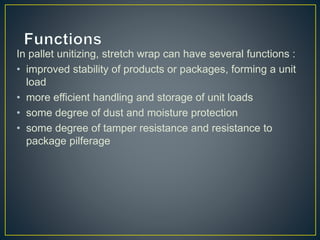 In pallet unitizing, stretch wrap can have several functions :
• improved stability of products or packages, forming a unit
load
• more efficient handling and storage of unit loads
• some degree of dust and moisture protection
• some degree of tamper resistance and resistance to
package pilferage
 