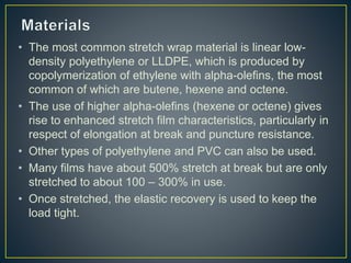 • The most common stretch wrap material is linear low-
density polyethylene or LLDPE, which is produced by
copolymerizatio...