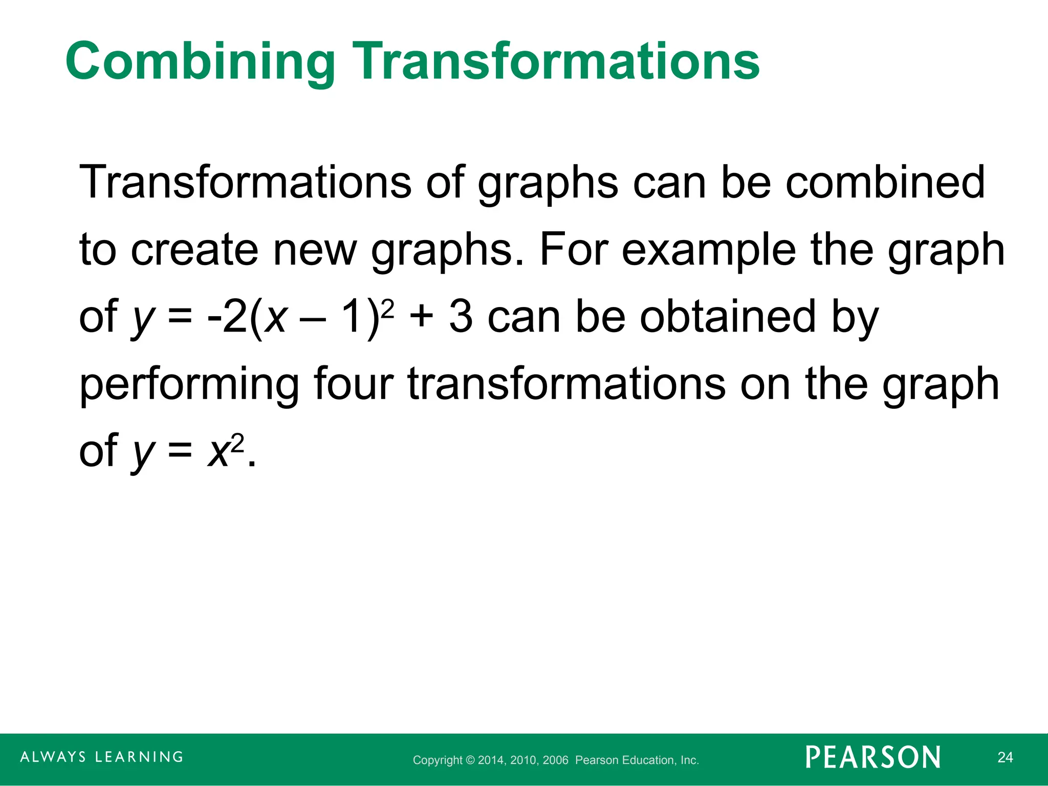 Copyright © 2014, 2010, 2006 Pearson Education, Inc. 24
Combining Transformations
Transformations of graphs can be combined
to create new graphs. For example the graph
of y = 2(x – 1)2
+ 3 can be obtained by
performing four transformations on the graph
of y = x2
.
 