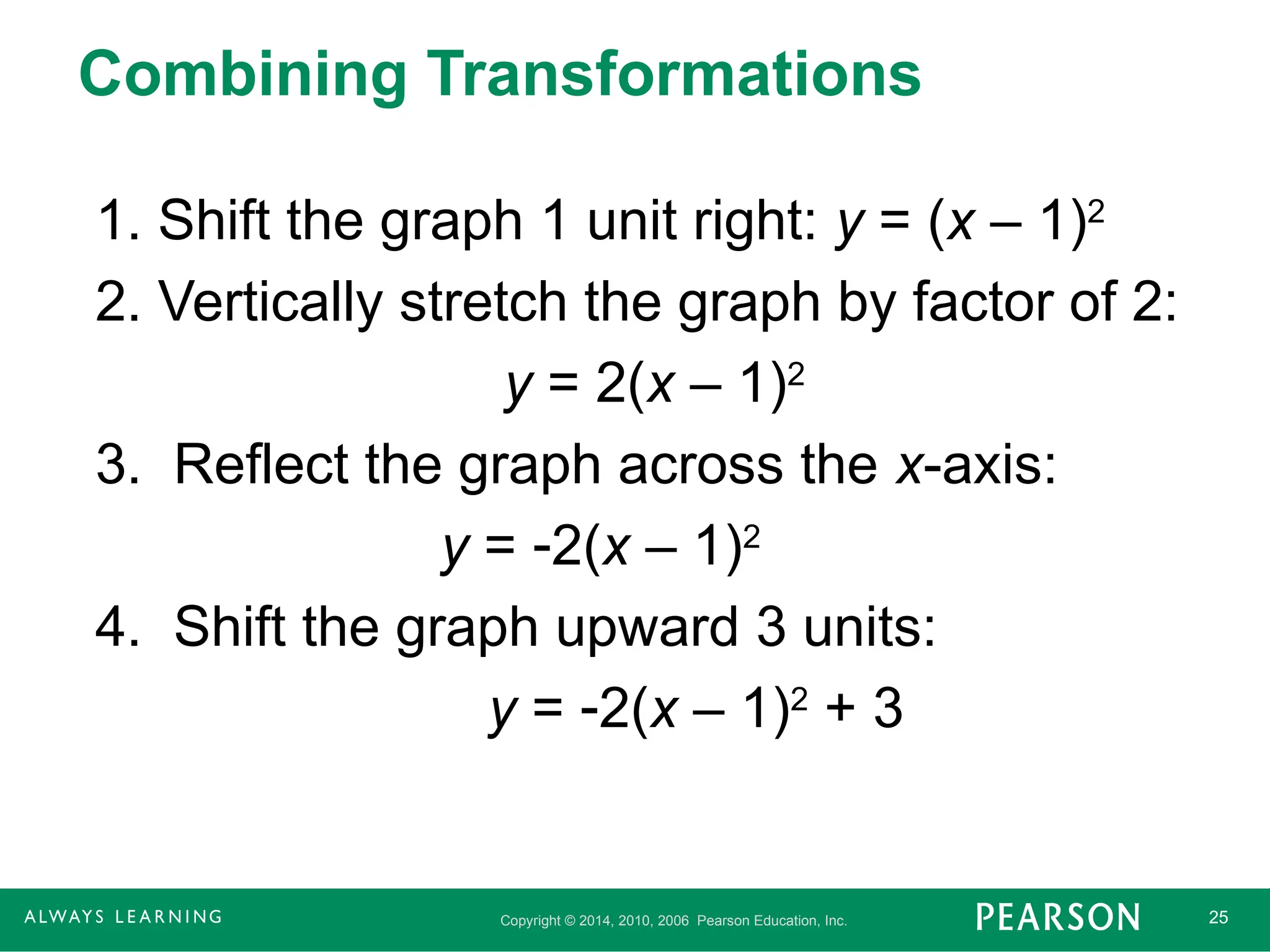 Copyright © 2014, 2010, 2006 Pearson Education, Inc. 25
Combining Transformations
1. Shift the graph 1 unit right: y = (x – 1)2
2. Vertically stretch the graph by factor of 2:
y = 2(x – 1)2
3. Reflect the graph across the x-axis:
y = 2(x – 1)2
4. Shift the graph upward 3 units:
y = 2(x – 1)2
+ 3
 