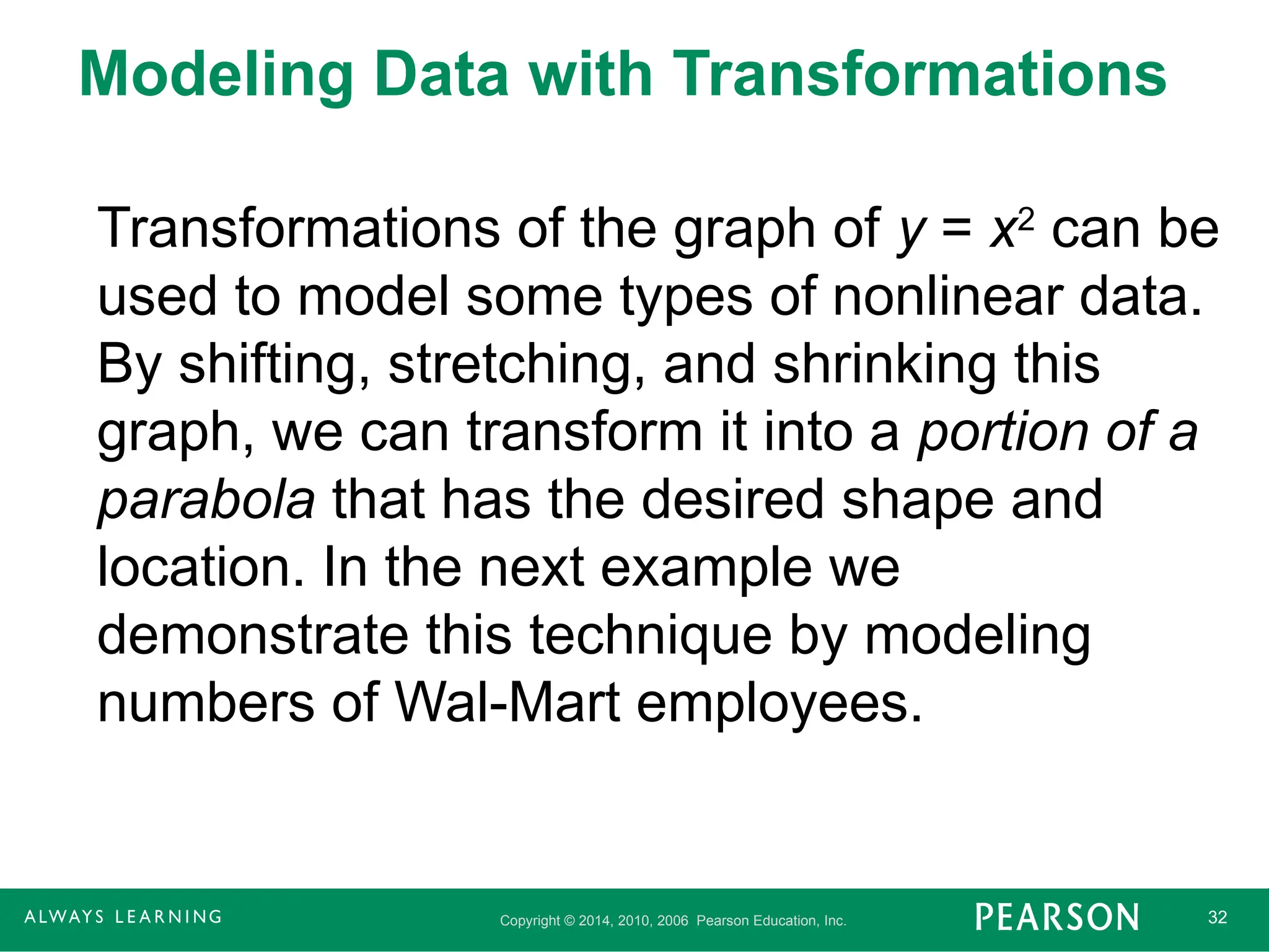 Copyright © 2014, 2010, 2006 Pearson Education, Inc. 32
Modeling Data with Transformations
Transformations of the graph of y = x2
can be
used to model some types of nonlinear data.
By shifting, stretching, and shrinking this
graph, we can transform it into a portion of a
parabola that has the desired shape and
location. In the next example we
demonstrate this technique by modeling
numbers of Wal-Mart employees.
 