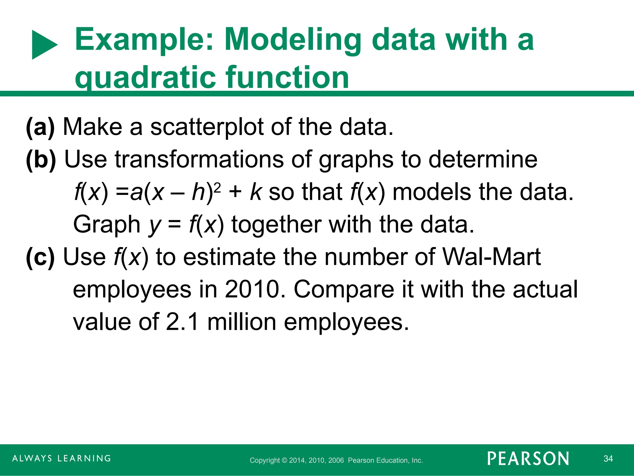 Copyright © 2014, 2010, 2006 Pearson Education, Inc. 34
Example: Modeling data with a
quadratic function
(a) Make a scatterplot of the data.
(b) Use transformations of graphs to determine
f(x) =a(x – h)2
+ k so that f(x) models the data.
Graph y = f(x) together with the data.
(c) Use f(x) to estimate the number of Wal-Mart
employees in 2010. Compare it with the actual
value of 2.1 million employees.
 