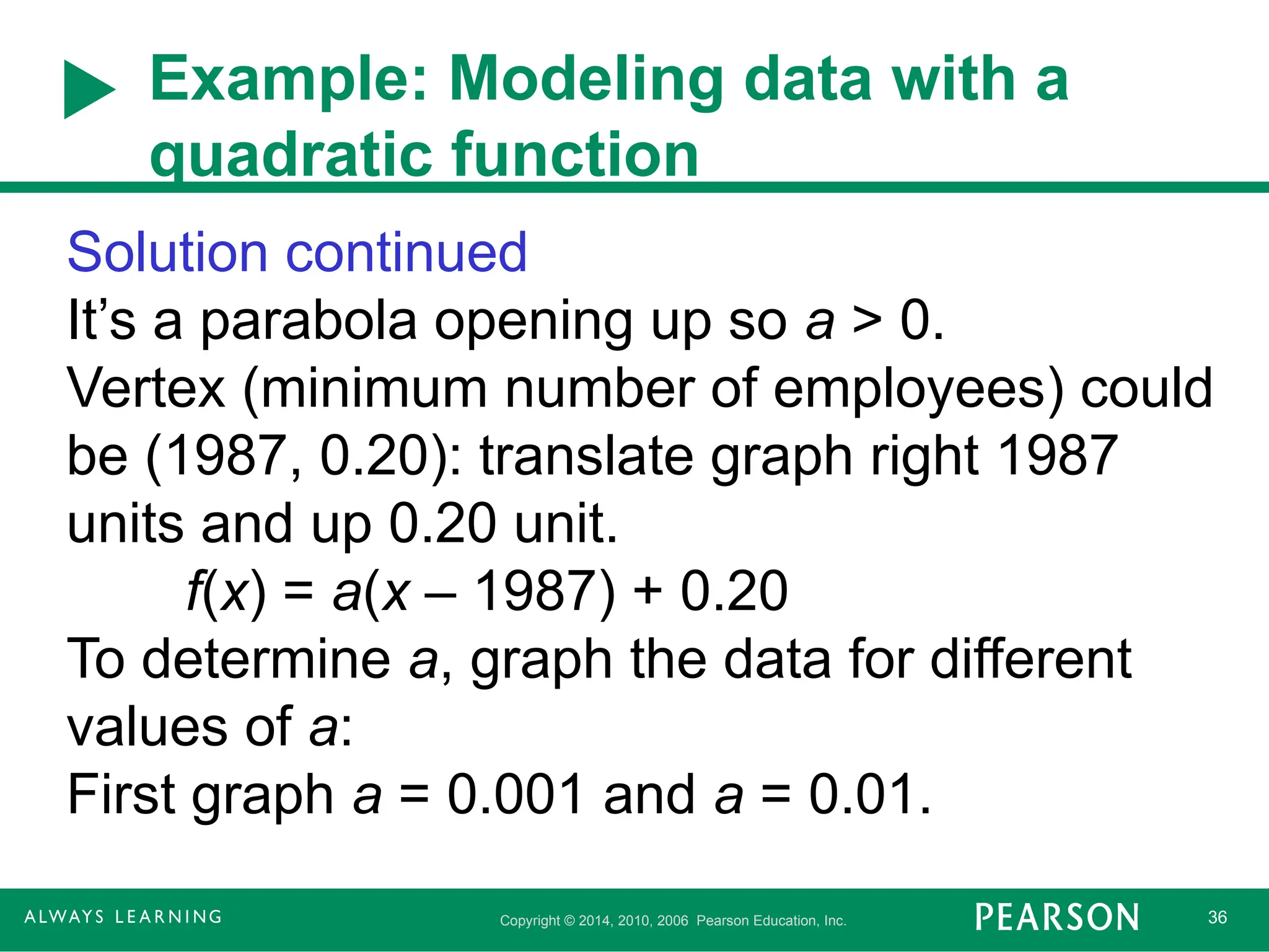 Copyright © 2014, 2010, 2006 Pearson Education, Inc. 36
Example: Modeling data with a
quadratic function
Solution continued
It’s a parabola opening up so a > 0.
Vertex (minimum number of employees) could
be (1987, 0.20): translate graph right 1987
units and up 0.20 unit.
f(x) = a(x – 1987) + 0.20
To determine a, graph the data for different
values of a:
First graph a = 0.001 and a = 0.01.
 