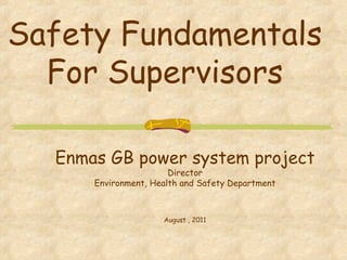 Safety Fundamentals For Supervisors Enmas GB power system project Director Environment, Health and Safety Department August , 2011 