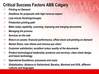 Critical Success Factors ABB Calgary Printing on Demand Deadlines for proposals with high revenue impact Last minute finishing/changes Production printing path Make ready capability, scanning, imposing and merging documents Managing the process Services on the web Return on assets; financial performance, offset stock and printing on demand Market Share; new clients and revenue per client Customer satisfaction; excellent colour quality of the documents Product technological leadership; products and services; clean sheet design and future technology Operational Excellence; processes and costs Globalization; distance to Switzerland, Benelux, Montreal and USA, different cultures and languages 
