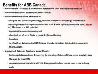 Benefits for ABB Canada  Improvement of Technology & Workflow will increase both client and employee satisfaction Improvement of Product leadership with Web Services  Improvement of Operational Excellence by: using the best processes (technology, workflow and centralization of high volume colour) reducing time required to generate colour and black & white reports for customers from  2 days  to  only 10 minutes –  a 95% reduction improving the production printing path churning from off set to Digital in house On Demand Printing less stock no offset from Switzerland or USA; National (Canada) centralized digital printing on demand= COST SAVINGS Improve both Return on Assets and Market Share by: limiting capital expenditures & improving the operating efficiency of those assets already in place (Managed Services XGS) decreasing manual operations with 95% driving operational and manual costs to new industry  levels. 