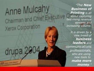 “ The   New   Business of Printing  is all about capturing fast-rising revenue streams and increasing volume. It is driven by a new breed of  business leaders  and  communications professionals , who are using  new tools to  make more money .” 