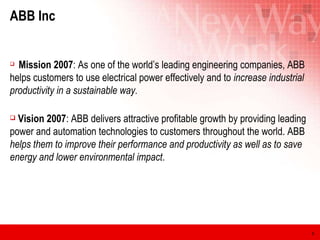 ABB Inc Mission 2007 : As one of the world’s leading engineering companies, ABB helps customers to use electrical power effectively and to  increase industrial productivity in a sustainable way. Vision 2007 : ABB delivers attractive profitable growth by providing leading power and automation technologies to customers throughout the world. ABB  helps them to improve their performance and productivity as well as to save energy and lower environmental impact .  