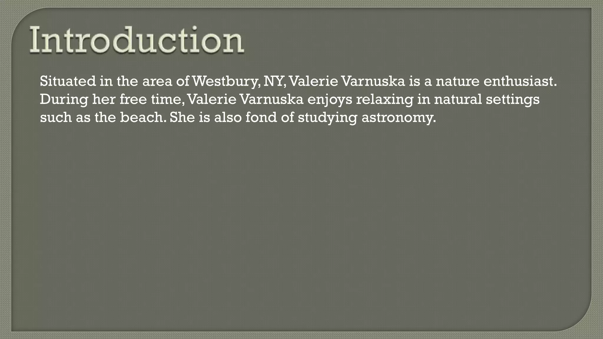 Situated in the area of Westbury, NY,Valerie Varnuska is a nature enthusiast.
During her free time,Valerie Varnuska enjoys relaxing in natural settings
such as the beach. She is also fond of studying astronomy.