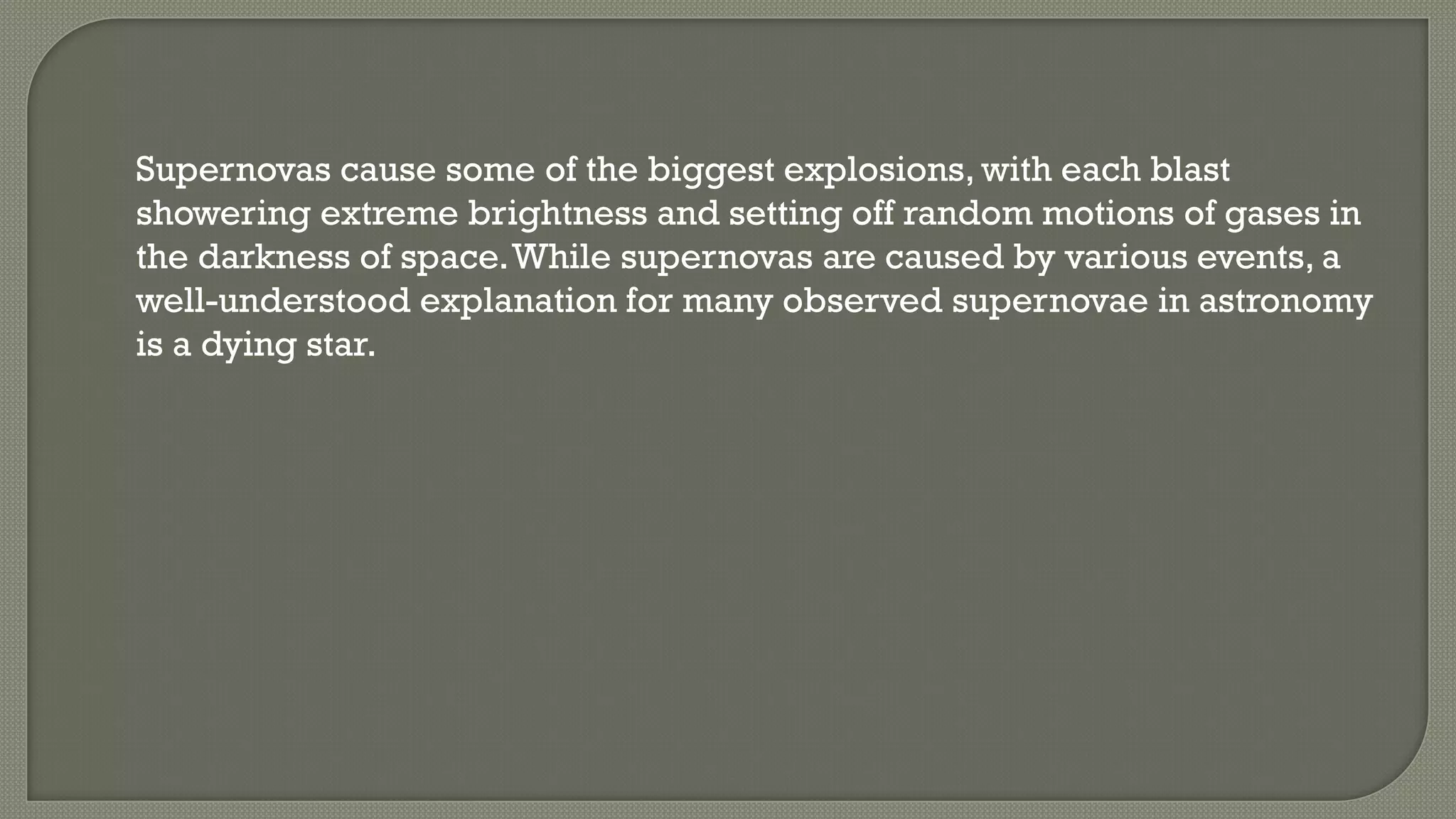 Supernovas cause some of the biggest explosions, with each blast
showering extreme brightness and setting off random motions of gases in
the darkness of space.While supernovas are caused by various events, a
well-understood explanation for many observed supernovae in astronomy
is a dying star.