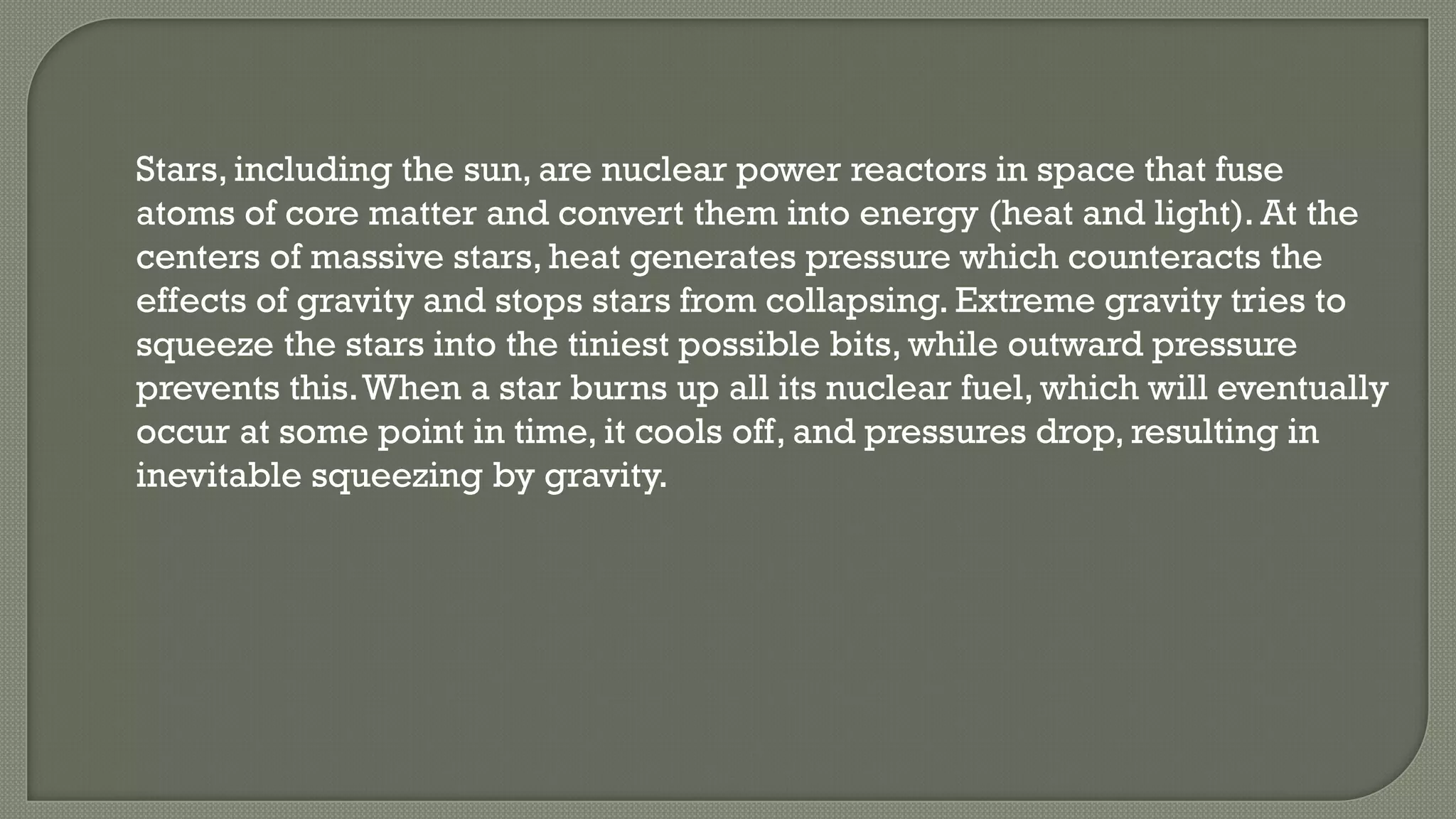 Stars, including the sun, are nuclear power reactors in space that fuse
atoms of core matter and convert them into energy (heat and light). At the
centers of massive stars, heat generates pressure which counteracts the
effects of gravity and stops stars from collapsing. Extreme gravity tries to
squeeze the stars into the tiniest possible bits, while outward pressure
prevents this.When a star burns up all its nuclear fuel, which will eventually
occur at some point in time, it cools off, and pressures drop, resulting in
inevitable squeezing by gravity.