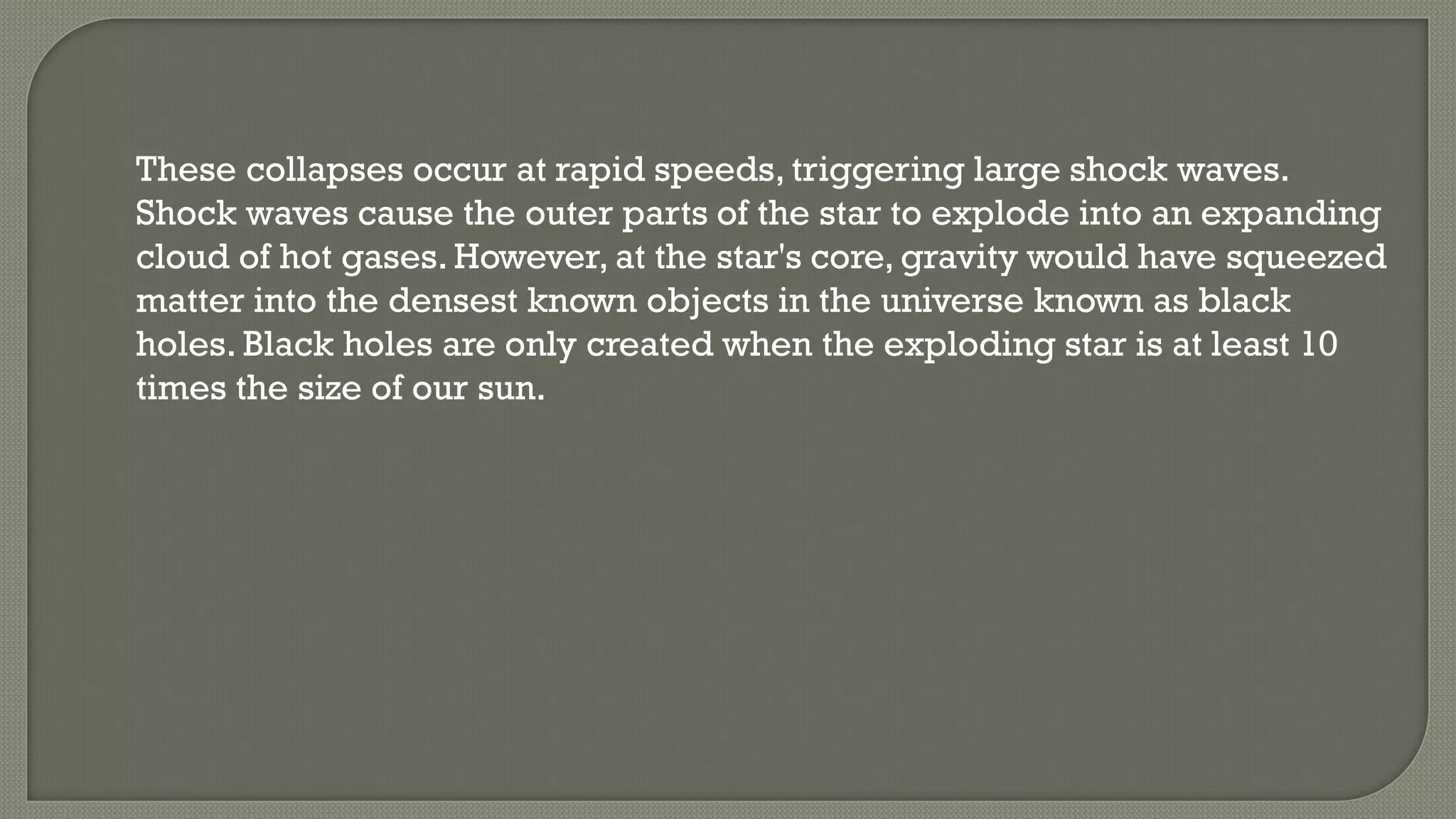 These collapses occur at rapid speeds, triggering large shock waves.
Shock waves cause the outer parts of the star to explode into an expanding
cloud of hot gases. However, at the star's core, gravity would have squeezed
matter into the densest known objects in the universe known as black
holes. Black holes are only created when the exploding star is at least 10
times the size of our sun.