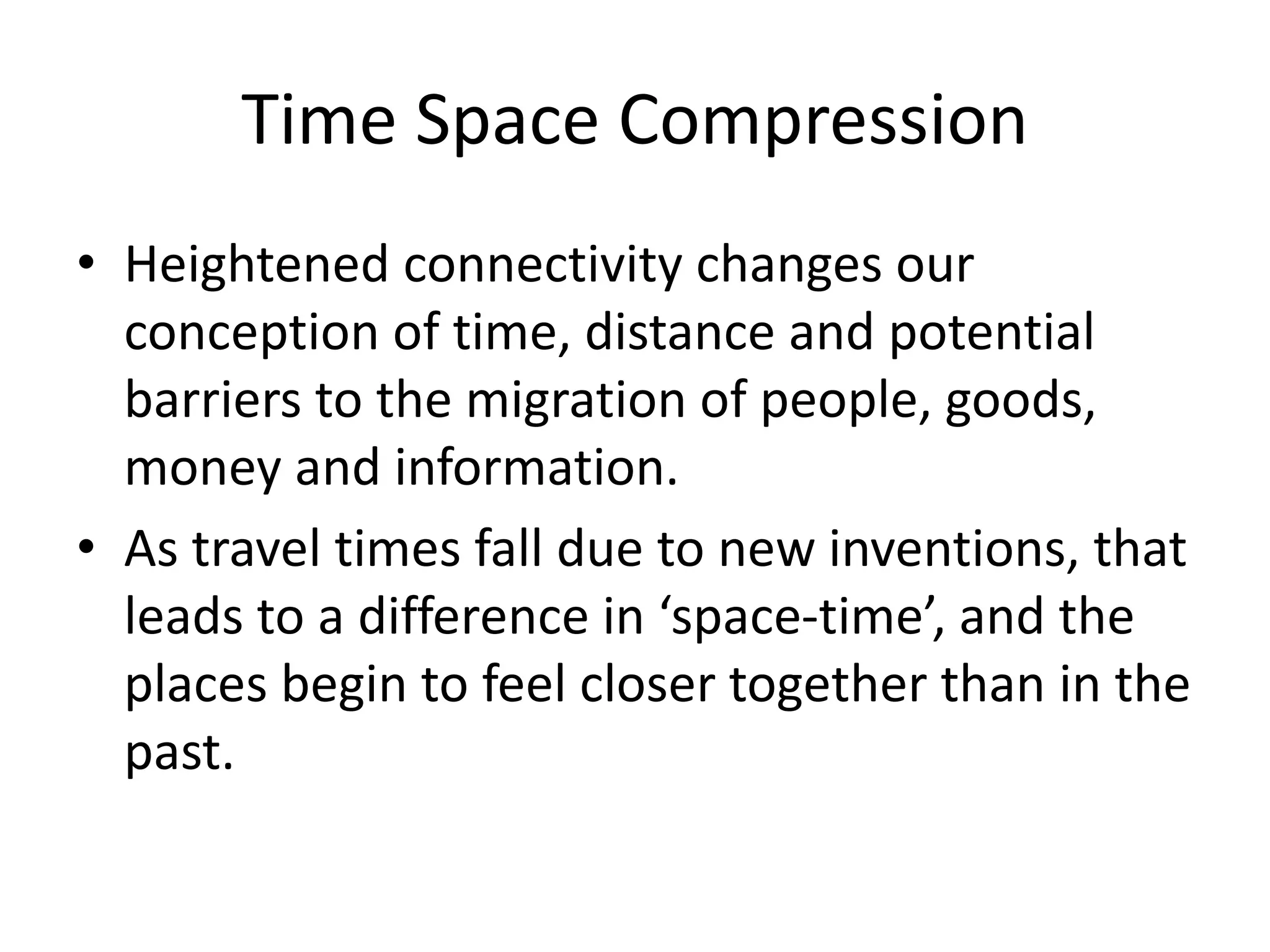Time Space Compression
• Heightened connectivity changes our
conception of time, distance and potential
barriers to the migration of people, goods,
money and information.
• As travel times fall due to new inventions, that
leads to a difference in ‘space-time’, and the
places begin to feel closer together than in the
past.
 