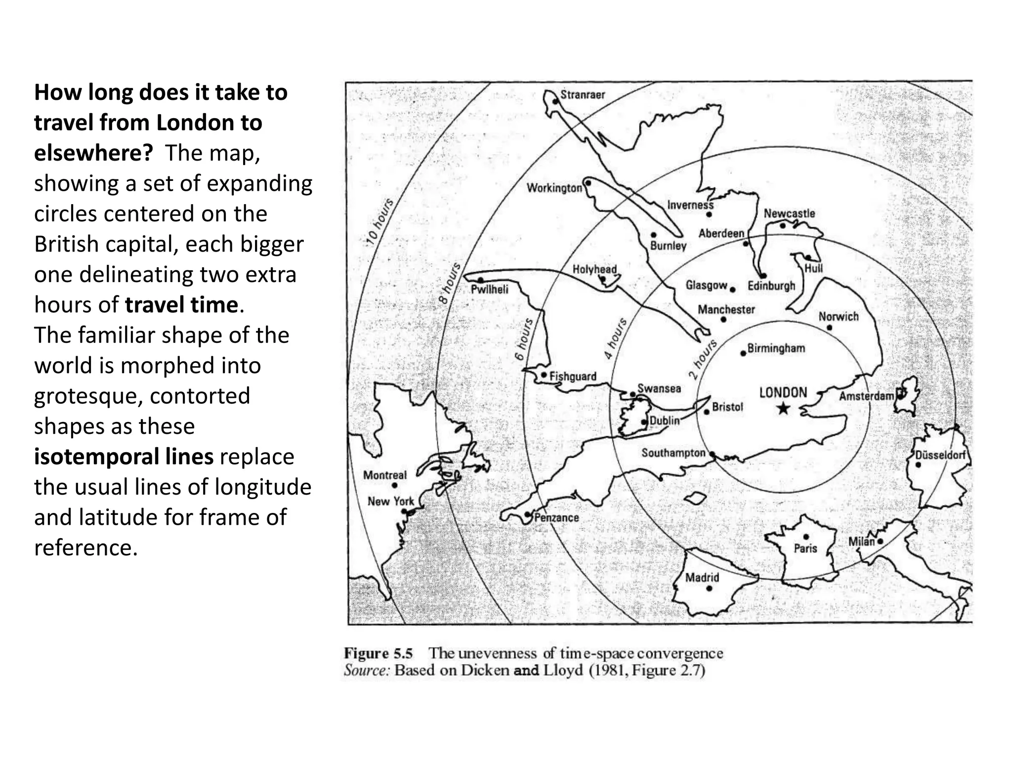 How long does it take to
travel from London to
elsewhere? The map,
showing a set of expanding
circles centered on the
British capital, each bigger
one delineating two extra
hours of travel time.
The familiar shape of the
world is morphed into
grotesque, contorted
shapes as these
isotemporal lines replace
the usual lines of longitude
and latitude for frame of
reference.
 