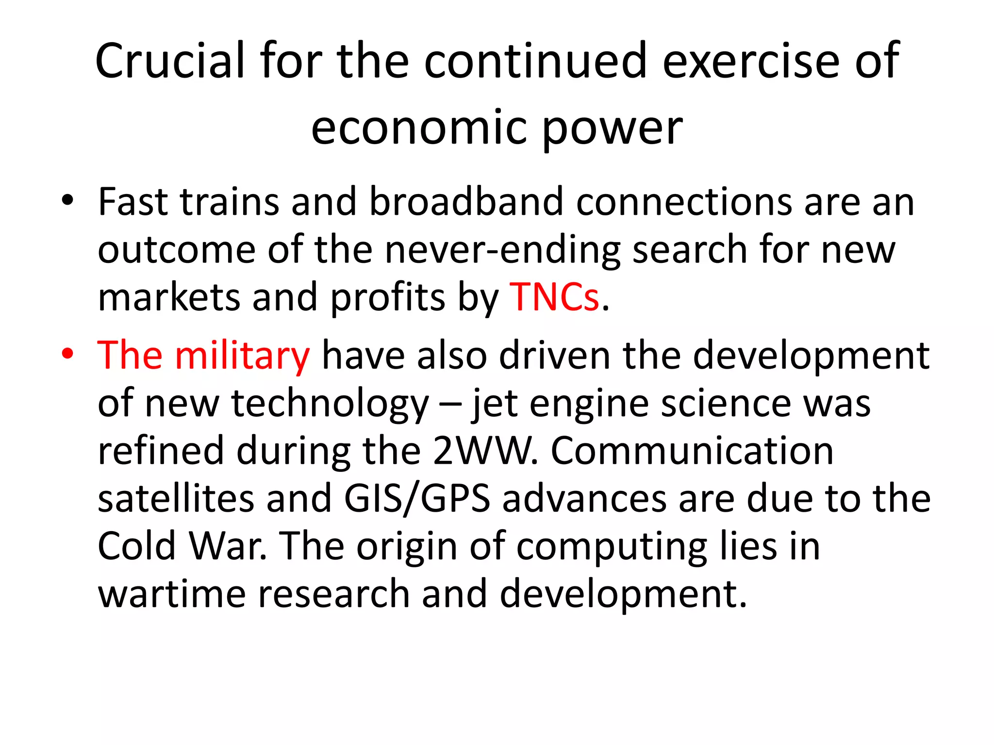 Crucial for the continued exercise of
economic power
• Fast trains and broadband connections are an
outcome of the never-ending search for new
markets and profits by TNCs.
• The military have also driven the development
of new technology – jet engine science was
refined during the 2WW. Communication
satellites and GIS/GPS advances are due to the
Cold War. The origin of computing lies in
wartime research and development.
 
