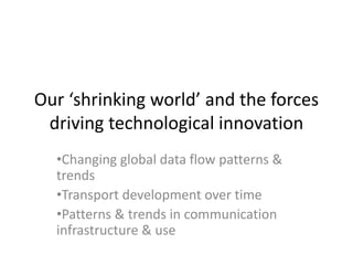 Our ‘shrinking world’ and the forces
driving technological innovation
•Changing global data flow patterns &
trends
•Transport development over time
•Patterns & trends in communication
infrastructure & use
 