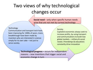 Two views of why technological
changes occur
Technology
Communication and transport tech have
been improving for 1000s of years; many
breakthrough have been made by
inventors who are interested in science
simply for its own sake – not just to
serve society.
Society
Capitalist economies always seek to
increase profits, by using transport
and communications to build new
global markets – military & social
needs ( friendships & education)
constantly drive innovation
Social need – only when specific human needs
arise that are not met by current technology
Technological progress – occurs for independent
reasons – new inventions that trigger social and
economic change in turn
 