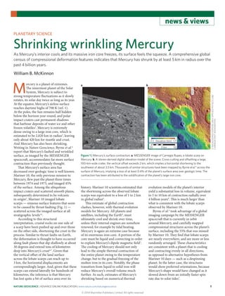 NATURE GEOSCIENCE | ADVANCE ONLINE PUBLICATION | www.nature.com/naturegeoscience	 1
news & views
M
ercury is a planet of extremes.
The innermost planet of the Solar
System, Mercury is subject to
strong temperature fluctuations as it slowly
rotates, its solar day twice as long as its year.
At the equator, Mercury’s airless surface
reaches daytime highs of 700 K (ref. 1).
At the poles, the Sun remains half hidden
below the horizon year-round, and polar
impact craters cast permanent shadows
that harbour deposits of water ice and other
frozen volatiles2
. Mercury is extremely
dense owing to a large iron core, which is
estimated to be 2,020 km in radius3
, leaving
only about 420 km for mantle and crust.
And Mercury has also been shrinking.
Writing in Nature Geoscience, Byrne et al.4
report that Mercury’s faulted and wrinkled
surface, as imaged by the MESSENGER
spacecraft, accommodates far more surface
contraction than previously thought.
That Mercury’s surface area has
decreased over geologic time is well known.
Mariner 10, the only previous mission to
Mercury, flew past the planet three times
between 1974 and 1975, and imaged 45%
of the surface. Among the ubiquitous
impact craters and scattered smooth plains,
subsequently determined to be volcanic
in origin5
, Mariner 10 imaged lobate
scarps — sinuous surface features that seem
to be caused by thrust faulting (Fig. 1) —
scattered across the imaged surface at all
stratigraphic levels1,6
.
According to this structural
interpretation, crustal rocks on one side of
a scarp have been pushed up and over those
on the other side, shortening the crust in the
process. Similar to thrust faults on Earth,
the deformation is thought to have occurred
along fault planes that dip shallowly at about
30 degrees and extend tens of kilometres
deep into Mercury’s crust6,7
. Given that
the vertical offset of the land surface
across the lobate scarps can reach up to
3 km, the horizontal displacements are
correspondingly larger. And, given that these
scarps can extend laterally for hundreds of
kilometres, the inference is that Mercury
has lost quite a bit of surface area over its
history. Mariner 10 scientists estimated that
the shortening across the observed lobate
scarps was equivalent to a loss of 1 to 2 km
in global radius6
.
This estimate of global contraction
clashes, however, with thermal evolution
models for Mercury. All planets and
satellites, including the Earth8
, must
ultimately cool and shrink over time,
unless their internal engines are somehow
renewed, for example by tidal heating.
Mercury is again an extreme case because
of its enormous iron core. A portion of the
core must be liquid and convecting in order
to explain Mercury’s dipole magnetic field3
.
The cooling of Mercury should not only
lead to the simple thermal contraction of
the entire planet owing to the temperature
change, but to the gradual freezing of the
molten iron in its core. Notably, the phase
transition from liquid to solid iron will
reduce Mercury’s overall volume much
further. As such, estimates of Mercury’s
shrinking based on numerical thermal
evolution models of the planet’s interior
yield a substantial loss in volume, equivalent
to 5 to 10 km of contraction radially over
4 billion years9
. This is much larger than
what is consistent with the lobate scarps
observed by Mariner 10.
Byrne et al.4
took advantage of a global
imaging campaign by the MESSENGER
spacecraft that is currently in orbit
around Mercury, and carefully mapped
compressional structures across the planet’s
surface, including the 55% that was missed
by Mariner 10. They find that lobate scarps
are nearly everywhere, and are more or less
randomly arranged. These characteristics
are consistent with a planet that is cooling
and contracting evenly in all directions,
as opposed to alternative hypotheses from
Mariner 10 days — such as a despinning
planet. In the latter case, the structures
would show preferred orientations, because
Mercury’s shape would have changed as it
slowed down from an initially faster spin
rate due to solar tides7
.
PLANETARY SCIENCE
Shrinking wrinkling Mercury
As Mercury’s interior cools and its massive iron core freezes, its surface feels the squeeze. A comprehensive global
census of compressional deformation features indicates that Mercury has shrunk by at least 5 km in radius over the
past 4 billion years.
William B. McKinnon
a b
–2.5 1.7Elevation (km)
50 500 km
60° N
310°E
Figure 1 | Mercury’s surface contraction. a, MESSENGER image of Carnegie Rupes, a lobate scarp on
Mercury. b, A stereo-derived digital elevation model of the scene. Cross-cutting and offsetting a large,
100-km-wide crater, the vertical offset exceeds 2 km, which implies a horizontal shortening to the
southwest of about 3.5 km. Thousands of similar structures have been mapped by Byrne et al.4
across the
surface of Mercury, implying a loss of at least 0.4% of the planet’s surface area over geologic time. The
contraction has been attributed to the solidification of the planet’s large iron core.
©NASA/JOHNSHOPKINSUNIVAPPLIEDPHYSICSLAB/
CARNEGIEINSTWASHINGTON
© 2014 Macmillan Publishers Limited. All rights reserved
 