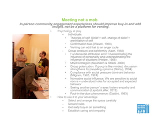 Meeting not a mob
In-person community engagement experiences should improve buy-in and add
insight, not be a platform for venting.
•  Psychology at play
–  Individuals
•  Theories of self: Belief = self, change of belief =
annihilation of self
•  Confirmation bias (Wason, 1960)
•  Venting can add fuel to an anger cycle
–  Group pressure and conformity (Asch, 1955)
•  Fundamental attribution error: Overestimating the
influence of personality and underestimating the
influence of situations (Heider, 1958)
•  Mood contagion (Neumann & Strack, 2000)
•  Group polarization: If group is like minded, discussion
strengthens its prevailing opinions (Bishop, 2004)
•  Compliance with social pressure dominant behavior
(Milgram, 1963, 1974)
•  Normative social influence: We are sensitive to social
norms – understood rules for accepted and expected
behavior
•  Seeing another person’s eyes fosters empathy and
communication (Lapidot-Lefler, 2012)
•  Foot-in-the-door phenomenon (Cialdini, 1993)
•  How to use it to your advantage
–  Select and arrange the space carefully
–  Ground rules
–  Get early buy-in on something
–  Establish caring and empathy
 